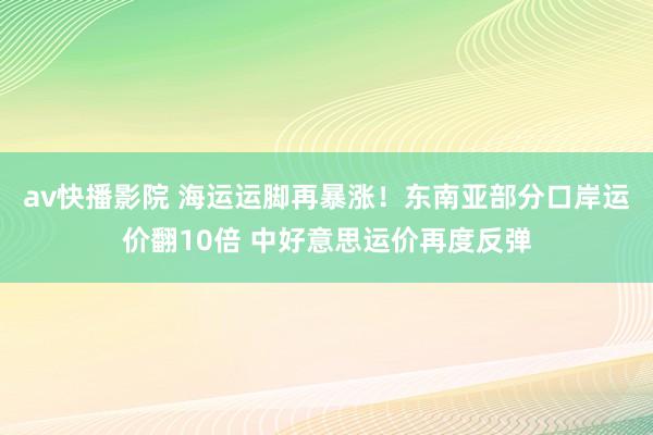 av快播影院 海运运脚再暴涨！东南亚部分口岸运价翻10倍 中好意思运价再度反弹