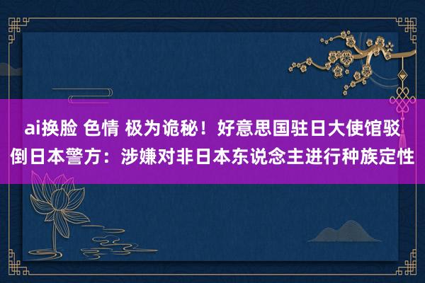 ai换脸 色情 极为诡秘！好意思国驻日大使馆驳倒日本警方：涉嫌对非日本东说念主进行种族定性