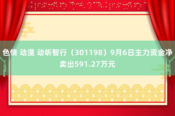 色情 动漫 动听智行（301198）9月6日主力资金净卖出591.27万元