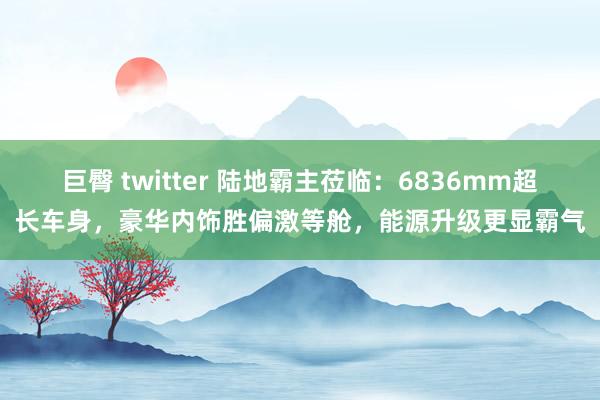 巨臀 twitter 陆地霸主莅临：6836mm超长车身，豪华内饰胜偏激等舱，能源升级更显霸气