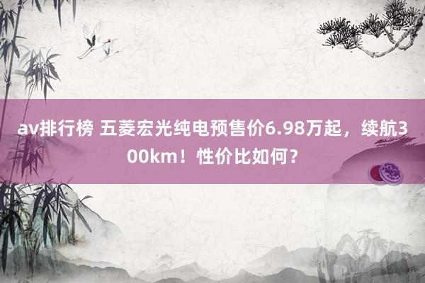 av排行榜 五菱宏光纯电预售价6.98万起，续航300km！性价比如何？