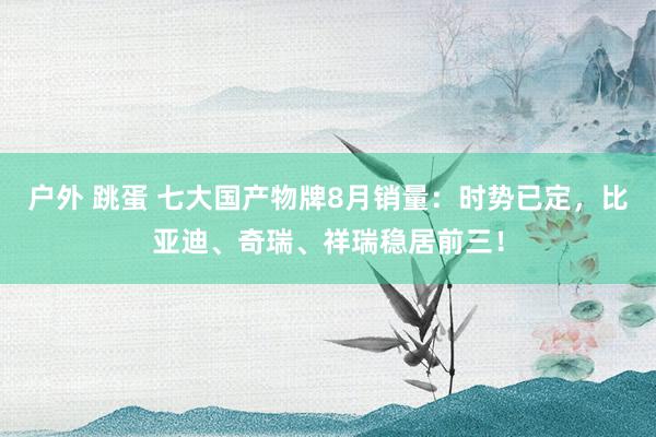 户外 跳蛋 七大国产物牌8月销量：时势已定，比亚迪、奇瑞、祥瑞稳居前三！