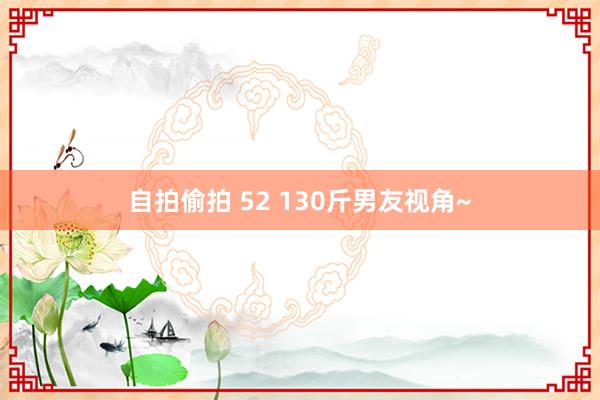 自拍偷拍 52 130斤男友视角~