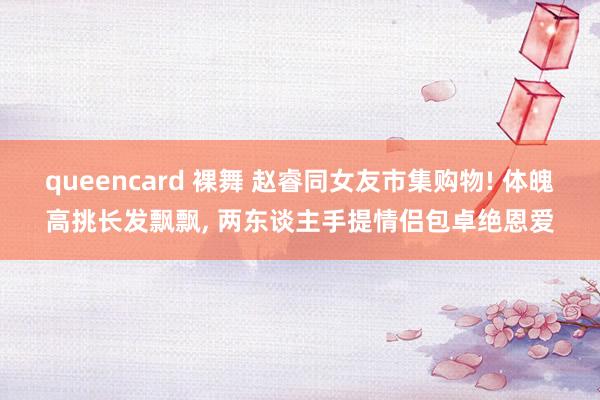 queencard 裸舞 赵睿同女友市集购物! 体魄高挑长发飘飘， 两东谈主手提情侣包卓绝恩爱