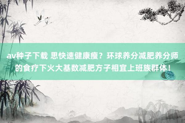 av种子下载 思快速健康瘦？环球养分减肥养分师的食疗下火大基数减肥方子相宜上班族群体！