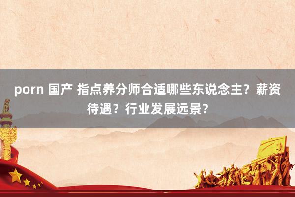 porn 国产 指点养分师合适哪些东说念主？薪资待遇？行业发展远景？