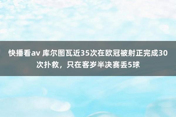 快播看av 库尔图瓦近35次在欧冠被射正完成30次扑救，只在客岁半决赛丢5球