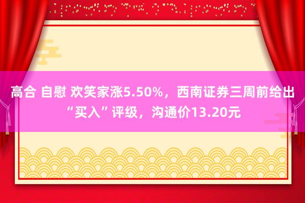 高合 自慰 欢笑家涨5.50%，西南证券三周前给出“买入”评级，沟通价13.20元