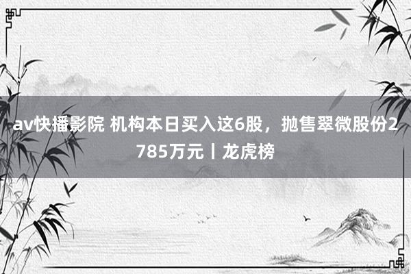 av快播影院 机构本日买入这6股，抛售翠微股份2785万元丨龙虎榜