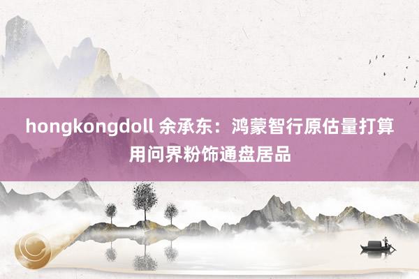 hongkongdoll 余承东：鸿蒙智行原估量打算用问界粉饰通盘居品