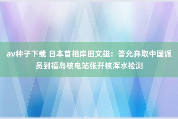 av种子下载 日本首相岸田文雄：答允弃取中国派员到福岛核电站张开核浑水检测