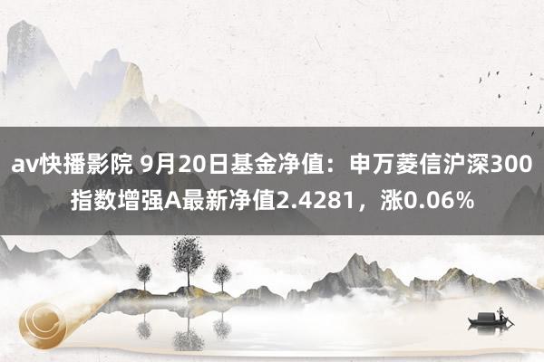 av快播影院 9月20日基金净值：申万菱信沪深300指数增强A最新净值2.4281，涨0.06%