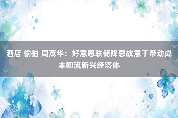 酒店 偷拍 周茂华：好意思联储降息故意于带动成本回流新兴经济体