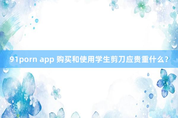 91porn app 购买和使用学生剪刀应贵重什么？