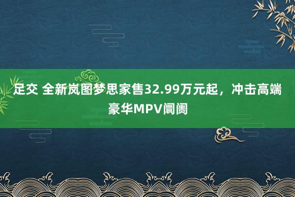 足交 全新岚图梦思家售32.99万元起，冲击高端豪华MPV阛阓