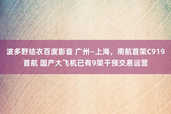 波多野结衣百度影音 广州—上海，南航首架C919首航 国产大飞机已有9架干预交易运营