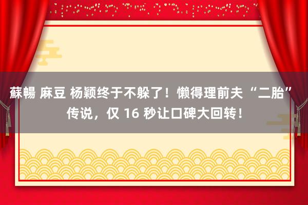 蘇暢 麻豆 杨颖终于不躲了！懒得理前夫 “二胎” 传说，仅 16 秒让口碑大回转！