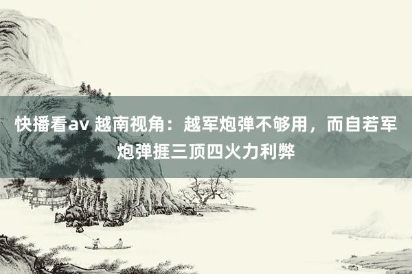 快播看av 越南视角：越军炮弹不够用，而自若军炮弹捱三顶四火力利弊