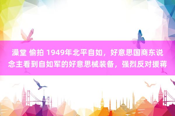 澡堂 偷拍 1949年北平自如，好意思国商东说念主看到自如军的好意思械装备，强烈反对援蒋