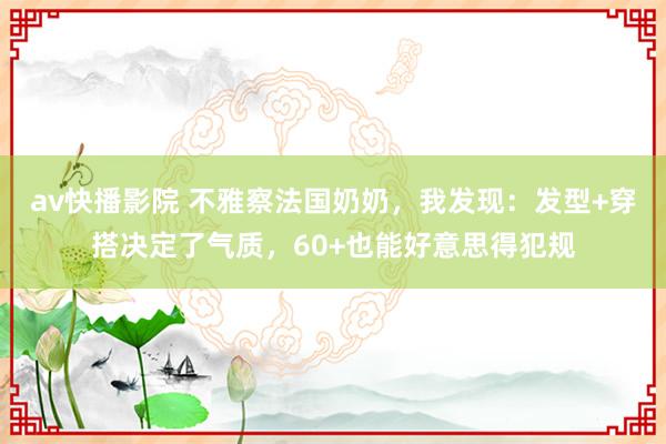 av快播影院 不雅察法国奶奶，我发现：发型+穿搭决定了气质，60+也能好意思得犯规