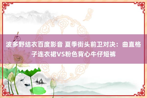 波多野结衣百度影音 夏季街头前卫对决：曲直格子连衣裙VS粉色背心牛仔短裤