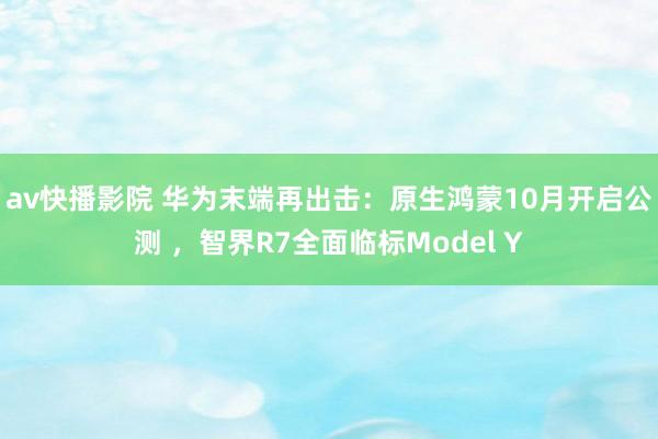 av快播影院 华为末端再出击：原生鸿蒙10月开启公测 ，智界R7全面临标Model Y