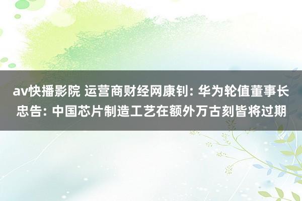 av快播影院 运营商财经网康钊: 华为轮值董事长忠告: 中国芯片制造工艺在额外万古刻皆将过期