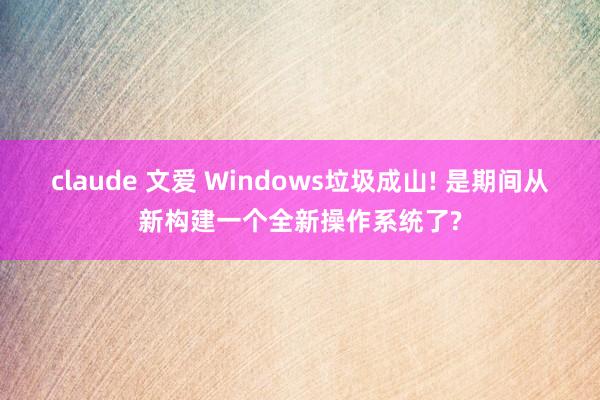 claude 文爱 Windows垃圾成山! 是期间从新构建一个全新操作系统了?