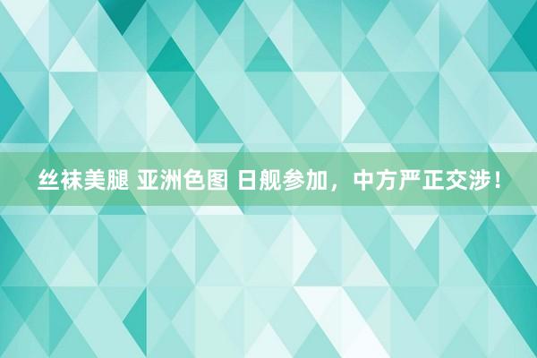 丝袜美腿 亚洲色图 日舰参加，中方严正交涉！