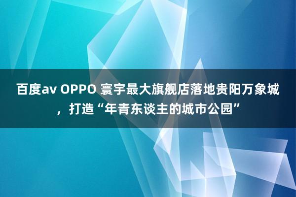 百度av OPPO 寰宇最大旗舰店落地贵阳万象城，打造“年青东谈主的城市公园”