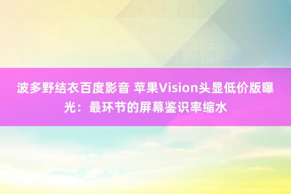 波多野结衣百度影音 苹果Vision头显低价版曝光：最环节的屏幕鉴识率缩水