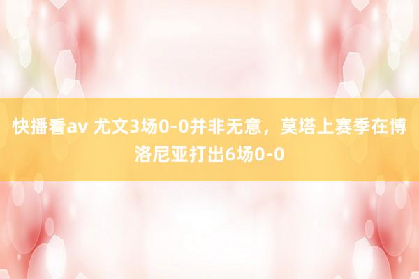 快播看av 尤文3场0-0并非无意，莫塔上赛季在博洛尼亚打出6场0-0