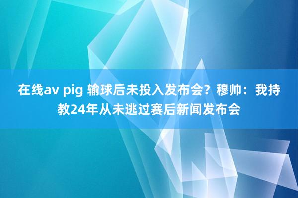 在线av pig 输球后未投入发布会？穆帅：我持教24年从未逃过赛后新闻发布会