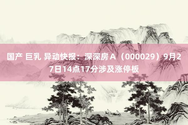 国产 巨乳 异动快报：深深房Ａ（000029）9月27日14点17分涉及涨停板