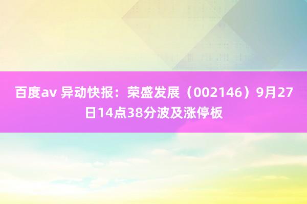 百度av 异动快报：荣盛发展（002146）9月27日14点38分波及涨停板