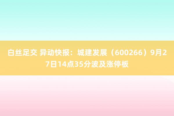 白丝足交 异动快报：城建发展（600266）9月27日14点35分波及涨停板