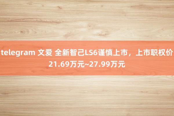 telegram 文爱 全新智己LS6谨慎上市，上市职权价21.69万元~27.99万元