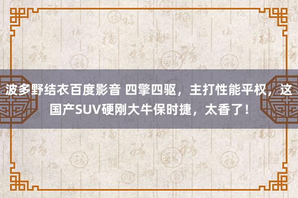 波多野结衣百度影音 四擎四驱，主打性能平权，这国产SUV硬刚大牛保时捷，太香了！