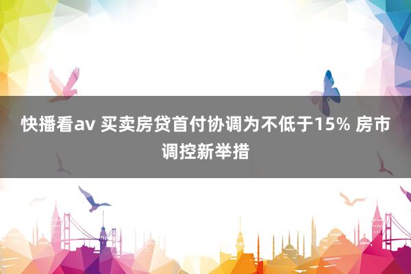 快播看av 买卖房贷首付协调为不低于15% 房市调控新举措