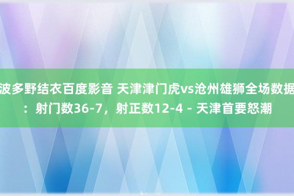 波多野结衣百度影音 天津津门虎vs沧州雄狮全场数据：射门数36-7，射正数12-4 - 天津首要怒潮