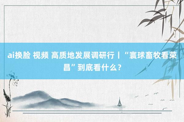 ai换脸 视频 高质地发展调研行丨“寰球畜牧看荣昌”到底看什么？