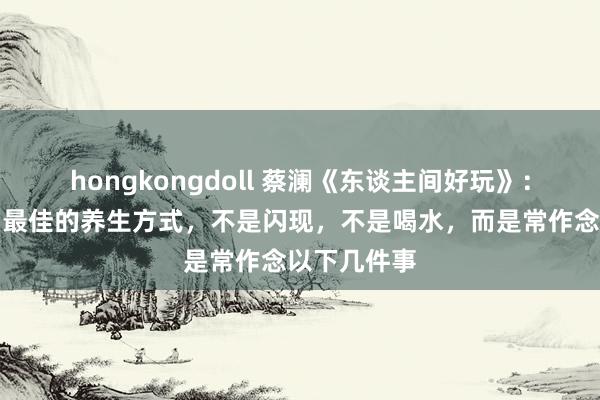 hongkongdoll 蔡澜《东谈主间好玩》：东谈主老了最佳的养生方式，不是闪现，不是喝水，而是常作念以下几件事