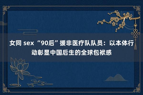 女同 sex “90后”援非医疗队队员：以本体行动彰显中国后生的全球包袱感