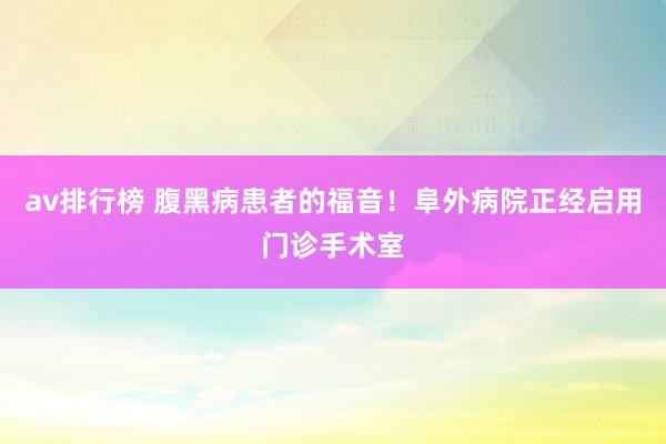 av排行榜 腹黑病患者的福音！阜外病院正经启用门诊手术室