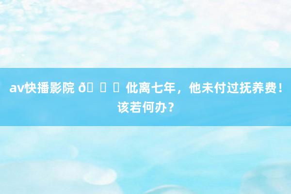 av快播影院 💔仳离七年，他未付过抚养费！该若何办？