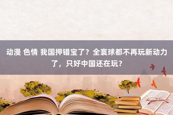 动漫 色情 我国押错宝了？全寰球都不再玩新动力了，只好中国还在玩？