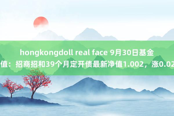 hongkongdoll real face 9月30日基金净值：招商招和39个月定开债最新净值1.002，涨0.02%