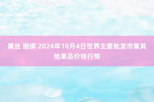 黑丝 捆绑 2024年10月4日世界主要批发市集其他果品价钱行情