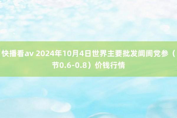 快播看av 2024年10月4日世界主要批发阛阓党参（节0.6-0.8）价钱行情