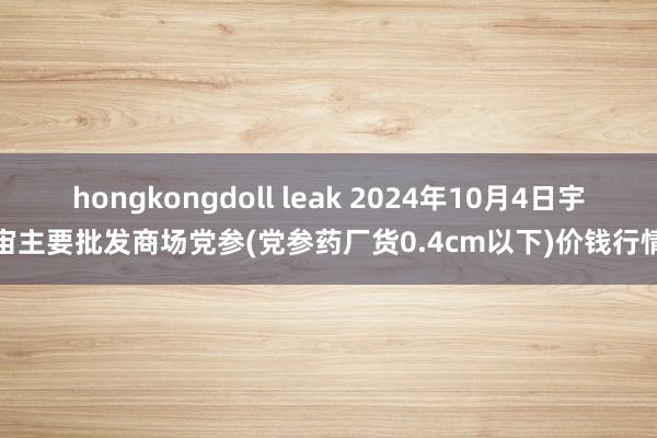 hongkongdoll leak 2024年10月4日宇宙主要批发商场党参(党参药厂货0.4cm以下)价钱行情